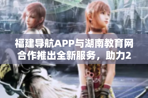福建導(dǎo)航APP與湖南教育網(wǎng)合作推出全新服務(wù)，助力2022年教育發(fā)展