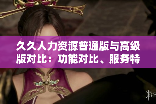 久久人力資源普通版與高級(jí)版對(duì)比：功能對(duì)比、服務(wù)特點(diǎn)、定價(jià)策略一覽