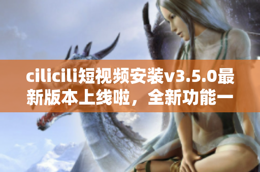 cilicili短視頻安裝v3.5.0最新版本上線啦，全新功能一網(wǎng)打盡