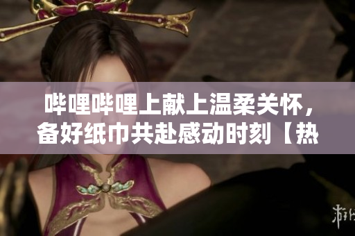 嗶哩嗶哩上獻(xiàn)上溫柔關(guān)懷，備好紙巾共赴感動時刻【熱門推薦】