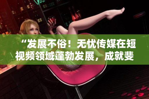 “發(fā)展不俗！無憂傳媒在短視頻領(lǐng)域蓬勃發(fā)展，成就斐然！”