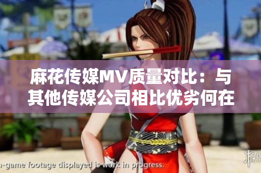 麻花傳媒MV質(zhì)量對比：與其他傳媒公司相比優(yōu)劣何在？