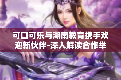 可口可樂與湖南教育攜手歡迎新伙伴-深入解讀合作舉措