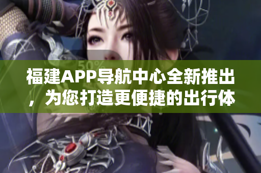 福建APP導(dǎo)航中心全新推出，為您打造更便捷的出行體驗(yàn)