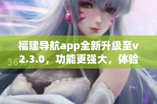 福建導(dǎo)航app全新升級至v2.3.0，功能更強大，體驗更優(yōu)化
