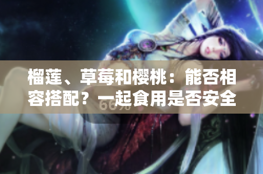 榴蓮、草莓和櫻桃：能否相容搭配？一起食用是否安全健康？