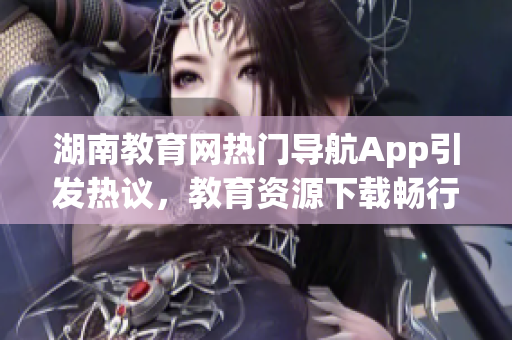 湖南教育網(wǎng)熱門導(dǎo)航App引發(fā)熱議，教育資源下載暢行無阻