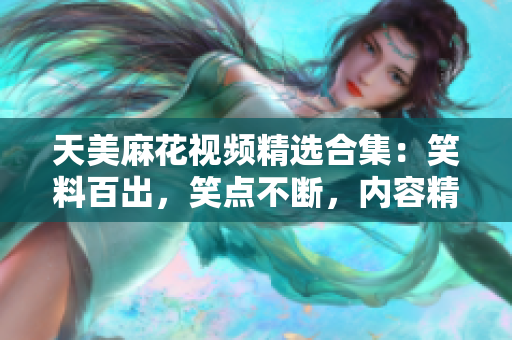 天美麻花視頻精選合集：笑料百出，笑點(diǎn)不斷，內(nèi)容精彩紛呈