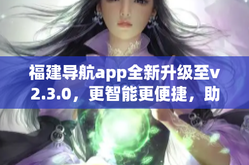福建導(dǎo)航app全新升級(jí)至v2.3.0，更智能更便捷，助您暢游福建美景