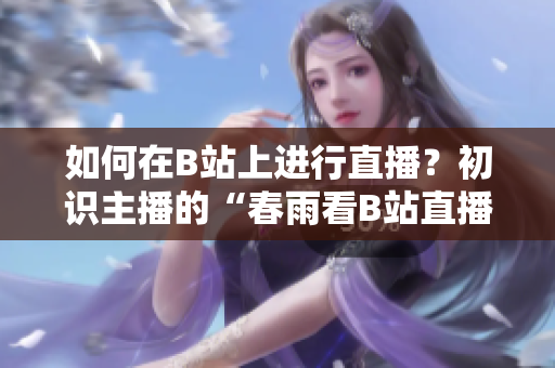 如何在B站上進(jìn)行直播？初識(shí)主播的“春雨看B站直播”技巧分享