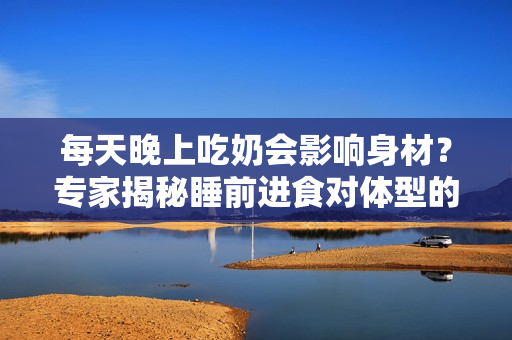 每天晚上吃奶會(huì)影響身材？專家揭秘睡前進(jìn)食對體型的影響