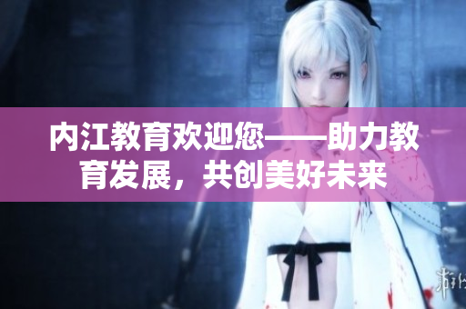 內(nèi)江教育歡迎您——助力教育發(fā)展，共創(chuàng)美好未來(lái)