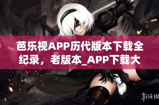 芭樂視APP歷代版本下載全紀(jì)錄，老版本_APP下載大全,最新版本下載渠道