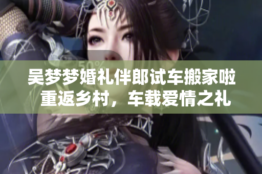 吳夢(mèng)夢(mèng)婚禮伴郎試車搬家啦  重返鄉(xiāng)村，車載愛情之禮，一同裝點(diǎn)新家