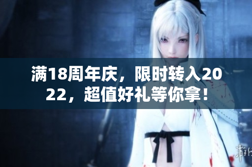 滿18周年慶，限時轉(zhuǎn)入2022，超值好禮等你拿！
