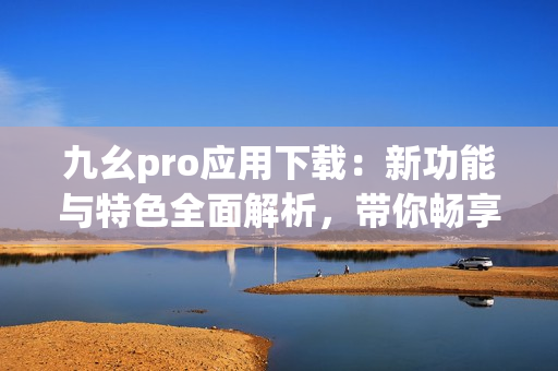 九幺pro應(yīng)用下載：新功能與特色全面解析，帶你暢享最新體驗(yàn)
