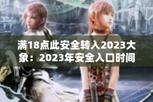 滿18點此安全轉(zhuǎn)入2023大象：2023年安全入口時間延至夜間18點，重要關(guān)注！