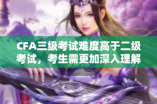 CFA三級考試難度高于二級考試，考生需更加深入理解及運用知識