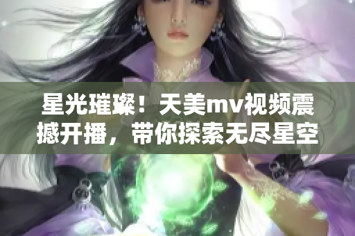 星光璀璨！天美m(xù)v視頻震撼開(kāi)播，帶你探索無(wú)盡星空奇觀