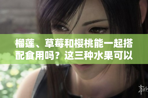 榴蓮、草莓和櫻桃能一起搭配食用嗎？這三種水果可以混搭嗎？