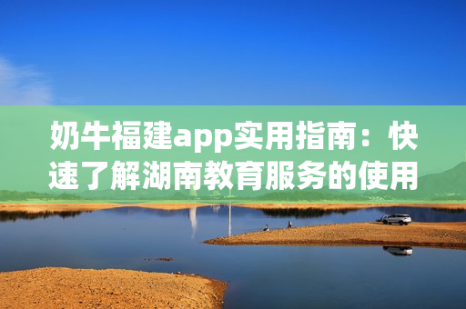 奶牛福建app實(shí)用指南：快速了解湖南教育服務(wù)的使用方法