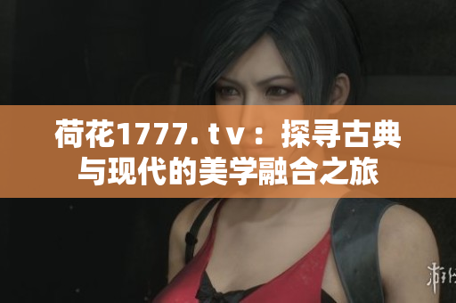 荷花1777. tⅴ：探尋古典與現(xiàn)代的美學融合之旅