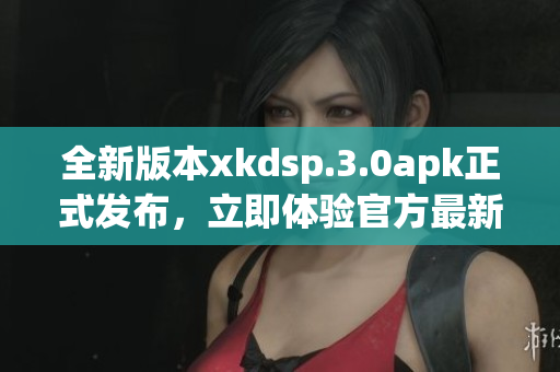 全新版本xkdsp.3.0apk正式發(fā)布，立即體驗官方最新更新