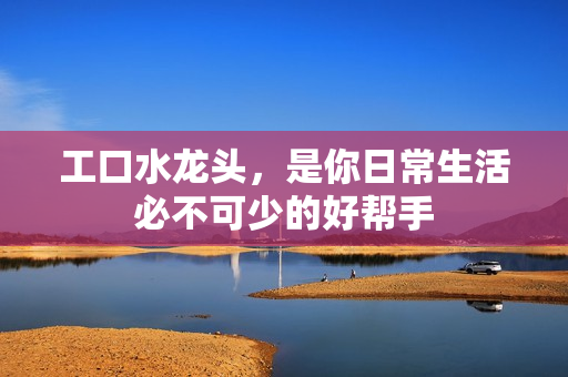 工口水龍頭，是你日常生活必不可少的好幫手