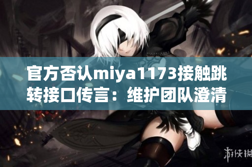 官方否認miya1173接觸跳轉接口傳言：維護團隊澄清相關傳聞，并承諾透明溝通