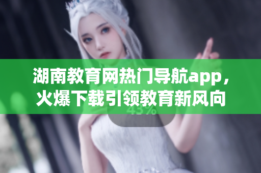 湖南教育網(wǎng)熱門(mén)導(dǎo)航app，火爆下載引領(lǐng)教育新風(fēng)向