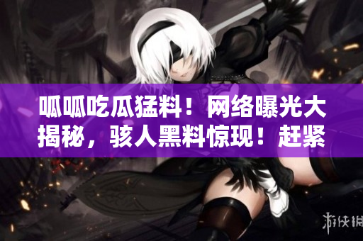 呱呱吃瓜猛料！網(wǎng)絡(luò)曝光大揭秘，駭人黑料驚現(xiàn)！趕緊來看這些驚爆內(nèi)幕！