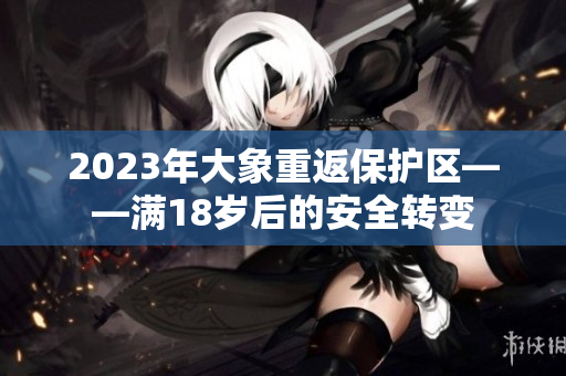 2023年大象重返保護區(qū)——滿18歲后的安全轉變