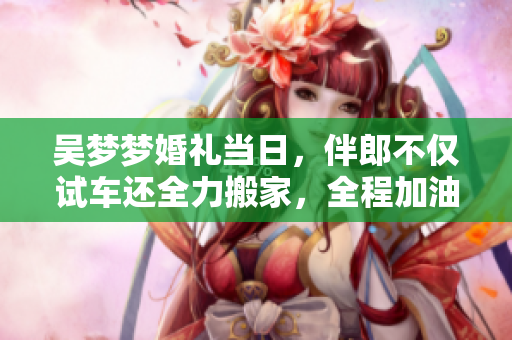吳夢夢婚禮當日，伴郎不僅試車還全力搬家，全程加油助威，溫馨感人！