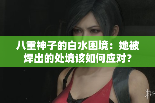 八重神子的白水困境：她被焊出的處境該如何應(yīng)對？