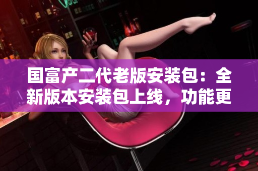 國富產(chǎn)二代老版安裝包：全新版本安裝包上線，功能更強(qiáng)大，使用更便捷