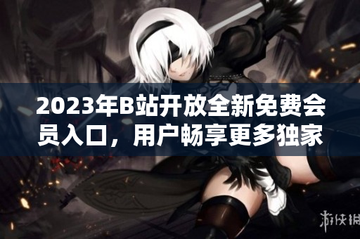 2023年B站開放全新免費會員入口，用戶暢享更多獨家資源
