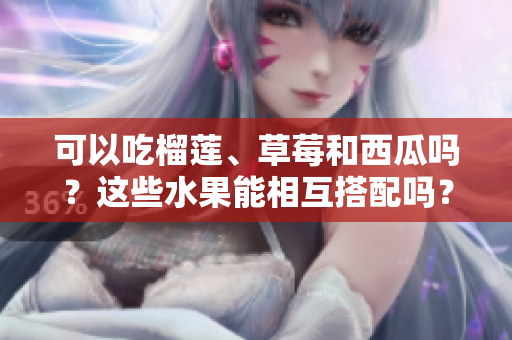 可以吃榴蓮、草莓和西瓜嗎？這些水果能相互搭配嗎？