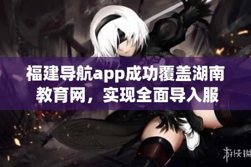 福建導航app成功覆蓋湖南 教育網，實現(xiàn)全面導入服務