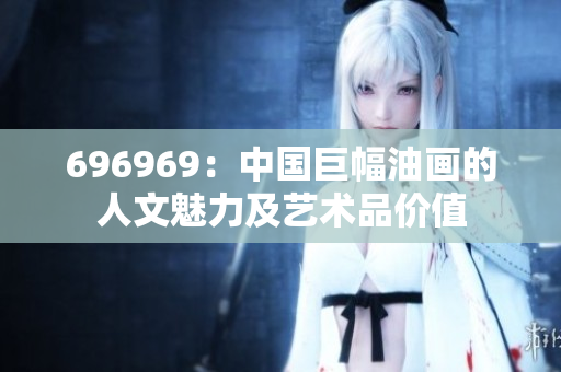 696969：中國巨幅油畫的人文魅力及藝術品價值