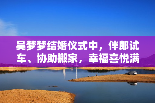 吳夢夢結(jié)婚儀式中，伴郎試車、協(xié)助搬家，幸福喜悅滿滿