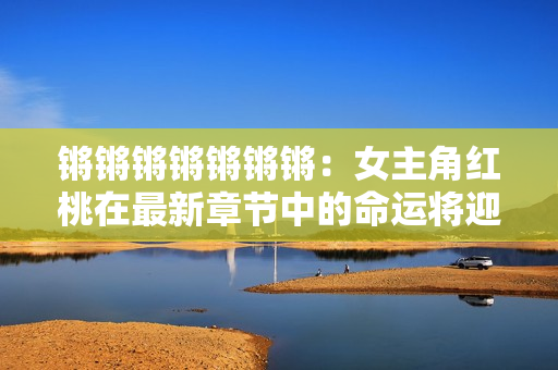鏘鏘鏘鏘鏘鏘鏘：女主角紅桃在最新章節(jié)中的命運(yùn)將迎來轉(zhuǎn)折