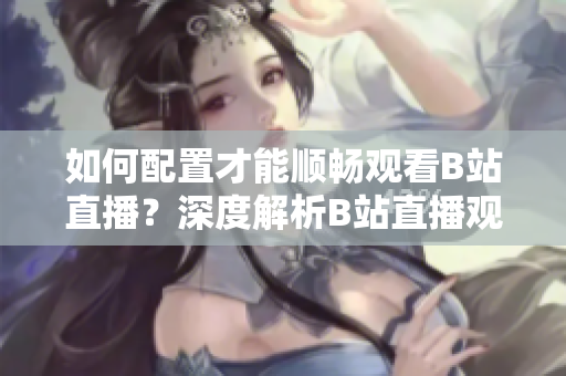 如何配置才能順暢觀看B站直播？深度解析B站直播觀看需求及推薦配置!