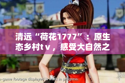 清遠(yuǎn)“荷花1777”：原生態(tài)鄉(xiāng)村tⅴ，感受大自然之美