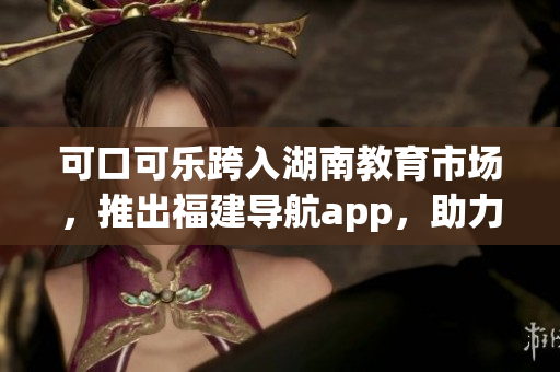可口可樂跨入湖南教育市場(chǎng)，推出福建導(dǎo)航app，助力本地學(xué)生學(xué)習(xí)生活