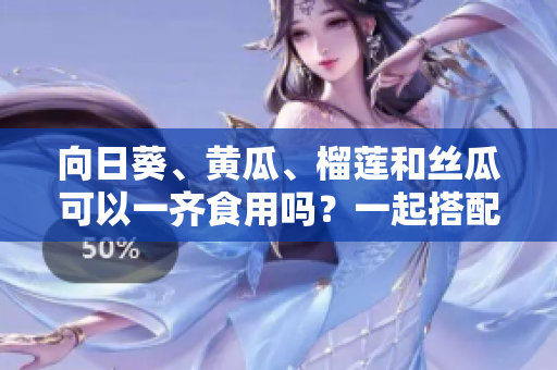 向日葵、黃瓜、榴蓮和絲瓜可以一齊食用嗎？一起搭配進餐是否安全與健康？