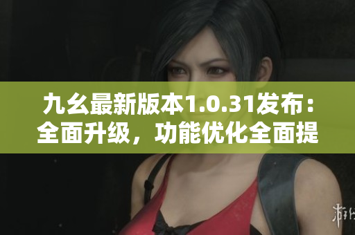 九幺最新版本1.0.31發(fā)布：全面升級，功能優(yōu)化全面提升