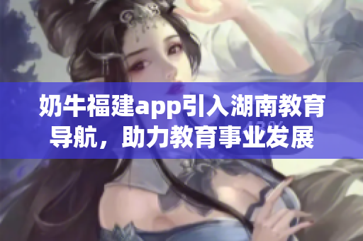 奶牛福建app引入湖南教育導(dǎo)航，助力教育事業(yè)發(fā)展