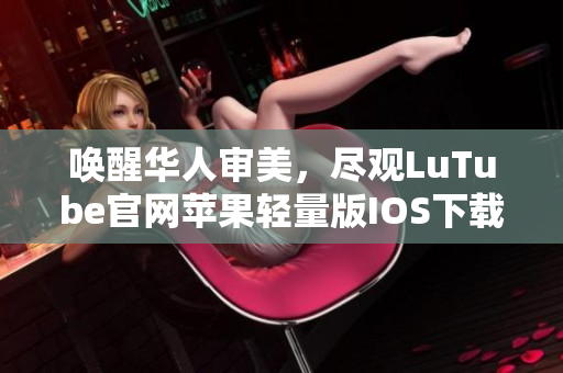 喚醒華人審美，盡觀LuTube官網(wǎng)蘋(píng)果輕量版IOS下載安裝攻略