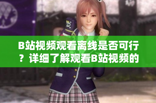 B站視頻觀看離線是否可行？詳細(xì)了解觀看B站視頻的離線方式