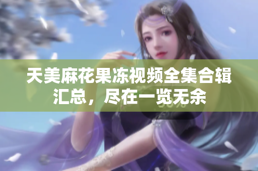 天美麻花果凍視頻全集合輯匯總，盡在一覽無余